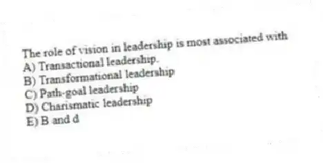 The role of vision in leadership is most associated with
A) Transactional leadership.
B) Transformational leadership
C) Path-goal leadership
D) Charismatic leadership
E) B and d