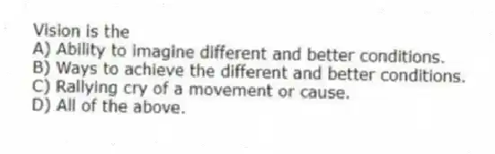 Vision is the
A) Ability to imagine different and better conditions.
B) Ways to achieve the different and better conditions.
C) Rallying cry of a movement or cause.
D) All of the above.
