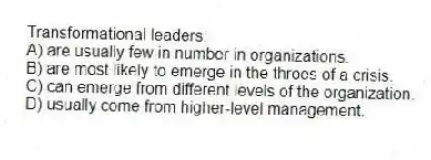 Transformational leaders:
A) are usually few in number in organizations.
B) are most likely to emerge in the throes of a crisis.
C) can emerge from different levels of the organization.
D) usually come from higher-level management.