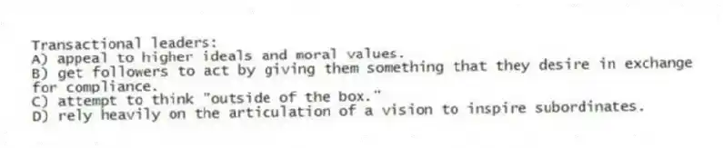 Transactional leaders:
A) appeal to higher ideals and moral values.
B) get followers to act by giving them something that they desire in exchange for compliance.
C) attempt to think "outside of the box."
D) rely heavily on the articulation of a vision to inspire subordinates.