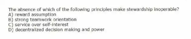 The absence of which of the following principles make stewardship inoperable?
A) reward assumption
B) strong teamwork orientation
C) service over self-interest
D) decentralized decision making and power