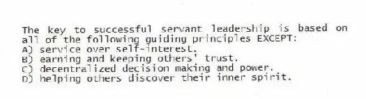 The key to successful servant leadership is based on all of the following guiding principles EXCEPT:
A) service over self-interest.
B) earning and keeping others' trust.
C) decentralized decision making and power.
D) helping others discover their inner spirit.