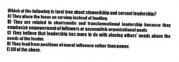 Which of the following is (are) true about stewardship and servant leadership?
A) They place the focus on serving instead of leading.
B) They are related to charismatic and transformational leadership because they emphasize empowerment of followers or accomplish organizational goals
C) They believe that leadership has more to do with placing others' needs above the needs of the leader.
D) They lead from positions of moral influence rather than power.
E) All of the above.