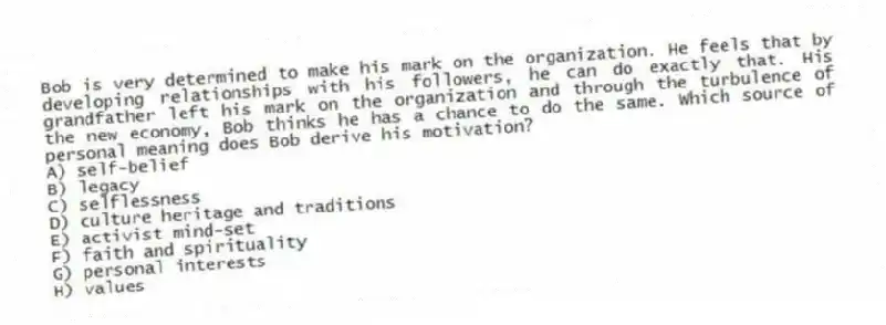 Bob is very determined to make his mark on the organization. He feels that by developing relationships with his followers, he can do exactly that. His grandfather left his mark on the organization and through the turbulence of the new economy, Bob thinks he has a chance to do the same. Which source of personal meaning does Bob derive his motivation?
A) self-belief
B) legacy
C) selflessness
D) culture heritage and traditions
E) activist mind-set
F) faith and spirituality
G) personal interests
H) values