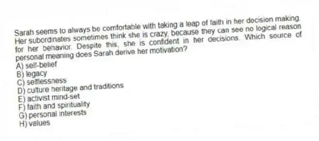 Sarah seems to always be comfortable with taking a leap of faith in her decision making. Her subordinates sometimes think she is crazy, because they can see no logical reason for her behavior. Despite this, she is confident in her decisions. Which source of personal meaning does Sarah derive her motivation?
A) self-belief
B) legacy
C) selflessness
D) culture heritage and traditions
E) activist mind-set
F) faith and spirituality
G) personal interests
H) values