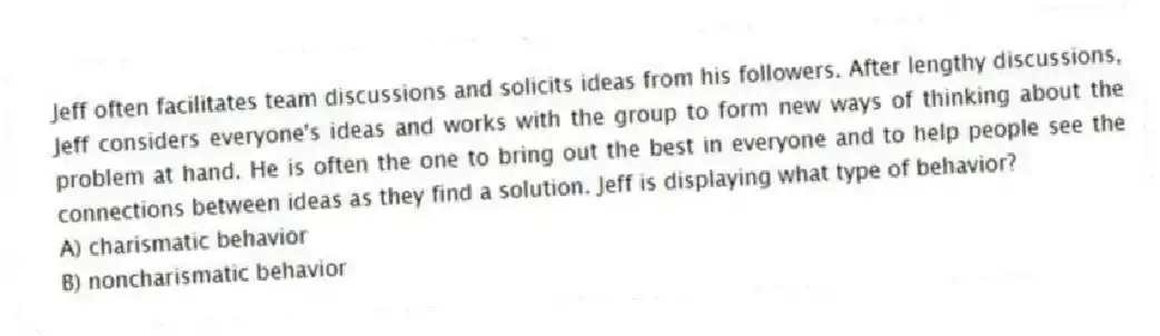 Jeff often facilitates team discussions and solicits ideas from his followers. After lengthy discussions, Jeff considers everyone's ideas and works with the group to form new ways of thinking about the problem at hand. He is often the one to bring out the best in everyone and to help people see the connections between ideas as they find a solution. Jeff is displaying what type of behavior?
A) charismatic behavior
B) noncharismatic behavior