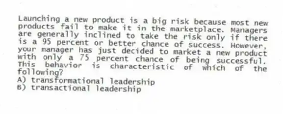 Launching a new product is a big risk because most new products fail to make it in the marketplace. Managers are generally inclined to take the risk only if there is a 95 percent or better chance of success. However, your manager has just decided to market a new product with only a 75 percent chance of being successful. This behavior is characteristic of which of the following?
A) transformational leadership
B) transactional leadership