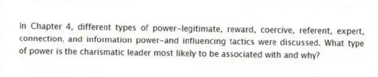 In Chapter 4, different types of power-legitimate, reward, coercive, referent, expert, connection, and information power-and influencing tactics were discussed. What type of power is the charismatic leader most likely to be associated with and why?