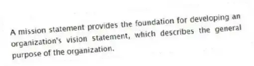 A mission statement provides the foundation for developing an organization's vision statement, which describes the general purpose of the organization.