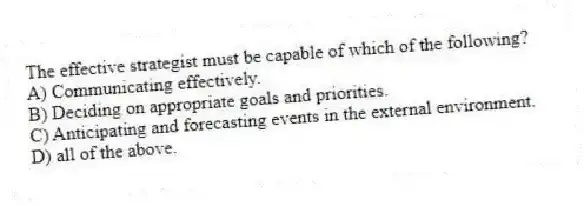 The effective strategist must be capable of which of the following?
A) Communicating effectively.
B) Deciding on appropriate goals and priorities.
C) Anticipating and forecasting events in the external environment.
D) all of the above.