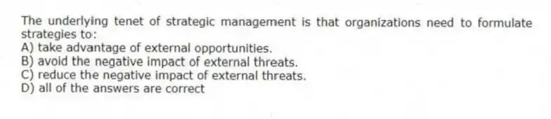 The underlying tenet of strategic management is that organizations need to formulate strategies to:
A) take advantage of external opportunities.
B) avoid the negative impact of external threats.
C) reduce the negative impact of external threats.
D) all of the answers are correct