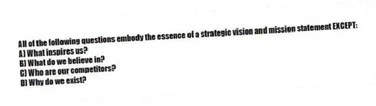 All of the following questions embody the essence of a strategic vision and mission statement EXCEPT:
A) What inspires us?
B) What do we believe in?
C) Who are our competitors?
D) Why do we exist?
