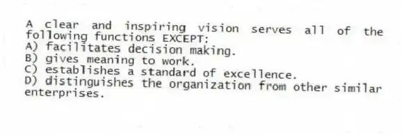 A clear and inspiring vision serves all of the following functions EXCEPT:
A) facilitates decision making.
B) gives meaning to work.
C) establishes a standard of excellence.
D) distinguishes the organization from other similar enterprises.