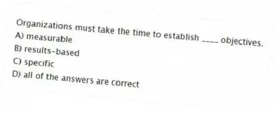 Organizations must take the time to establish ____ objectives.
A) measurable
B) results-based
C) specific
D) all of the answers are correct