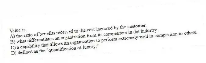 Value is:
A) the ratio of benefits received to the cost incurred by the customer.
B) what differentiates an organization from its competitors in the industry.
C) a capability that allows an organization to perform extremely well in comparison to others.
D) defined as the "quantification of luxury."
