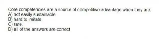 Core competencies are a source of competitive advantage when they are:
A) not easily sustainable.
B) hard to imitate.
C) rare.
D) all of the answers are correct