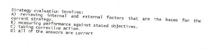 Strategy evaluation involves:
A) reviewing internal and external factors that are the bases for the current strategy.
B) measuring performance against stated objectives.
C) taking corrective action.
D) all of the answers are correct