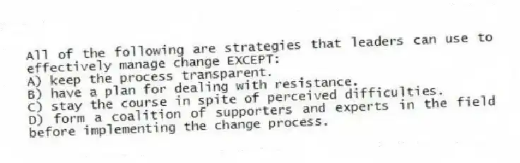 All of the following are strategies that leaders can use to effectively manage change EXCEPT:
A) keep the process transparent.
B) have a plan for dealing with resistance.
C) stay the course in spite of perceived difficulties.
D) form a coalition of supporters and experts in the field before implementing the change process.
