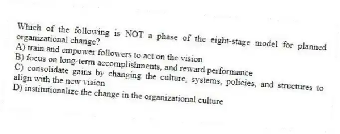 Which of the following is NOT a phase of the eight-stage model for planned organizational change?
A) train and empower followers to act on the vision
B) focus on long-term accomplishments, and reward performance
C) consolidate gains by changing the culture, systems, policies, and structures to align with the new vision
D) institutionalize the change in the organizational culture