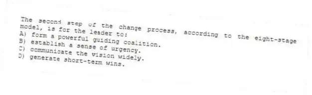 The second step of the change process, according to the eight-stage model, is for the leader to:
A) form a powerful guiding coalition.
B) establish a sense of urgency.
C) communicate the vision widely.
D) generate short-term wins.