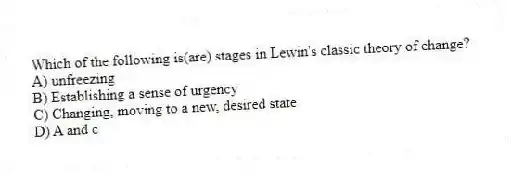 Which of the following is(are) stages in Lewin's classic theory of change?
A) unfreezing
B) Establishing a sense of urgency
C) Changing, moving to a new, desired state
D) A and c