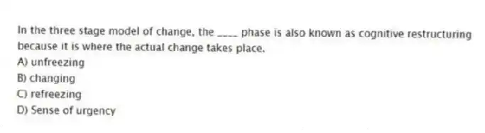 In the three stage model of change, the ____ phase is also known as cognitive restructuring because it is where the actual change takes place.
A) unfreezing
B) changing
C) refreezing
D) Sense of urgency