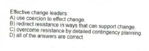 Effective change leaders:
A) use coercion to effect change.
B) redirect resistance in ways that can support change.
C) overcome resistance by detailed contingency planning.
D) all of the answers are correct