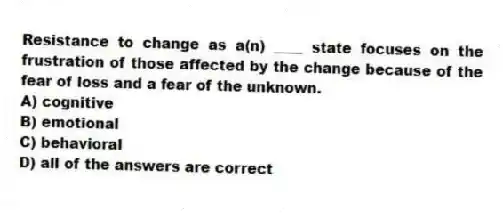 Resistance to change as a(n) ____ state focuses on the frustration of those affected by the change because of the fear of loss and a fear of the unknown.
A) cognitive
B) emotional
C) behavioral
D) all of the answers are correct