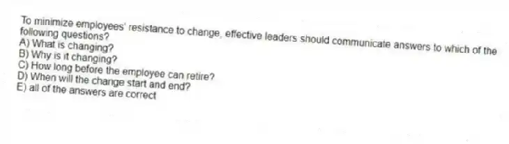 To minimize employees' resistance to change, effective leaders should communicate answers to which of the following questions?
A) What is changing?
B) Why is it changing?
C) How long before the employee can retire?
D) When will the change start and end?
E) all of the answers are correct