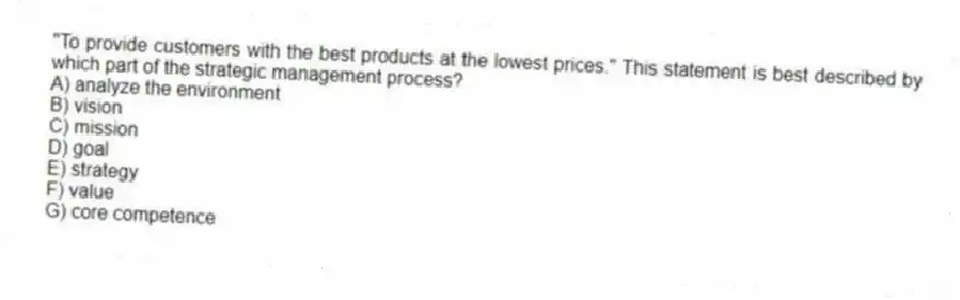 "To provide customers with the best products at the lowest prices." This statement is best described by which part of the strategic management process?
A) analyze the environment
B) vision
C) mission
D) goal
E) strategy
F) value
G) core competence