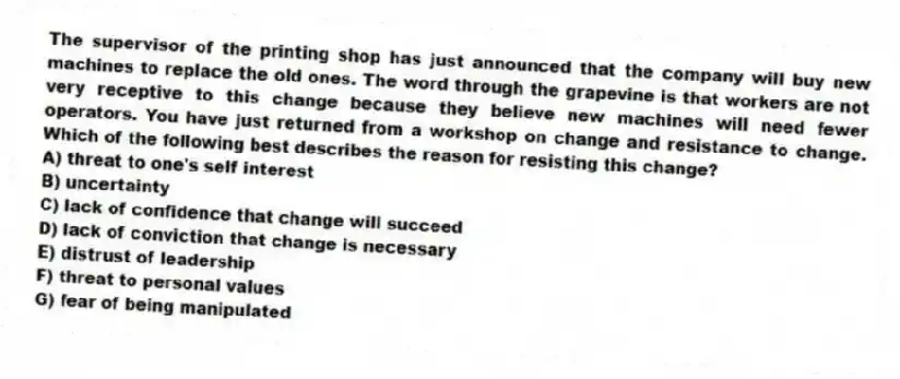 The supervisor of the printing shop has just announced that the company will buy new machines to replace the old ones. The word through the grapevine is that workers are not very receptive to this change because they believe new machines will need fewer operators. You have just returned from a workshop on change and resistance to change. Which of the following best describes the reason for resisting this change?
A) threat to one's self interest
B) uncertainty
C) lack of confidence that change will succeed
D) lack of conviction that change is necessary
E) distrust of leadership
F) threat to personal values
G) fear of being manipulated