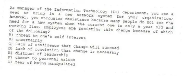 As manager of the Information Technology (IT) department, you see a need to bring in a new network system for your organization; however, you encounter resistance because many people do not see the need for a new system when the current one is only a year old and working fine. Employees are resisting this change because of which of the following?
A) threat to one's self interest
B) uncertainty
C) lack of confidence that change will succeed
D) lack of conviction that change is necessary
E) distrust of leadership
F) threat to personal values
G) fear of being manipulated