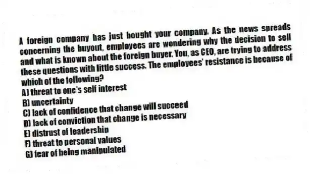 A foreign company has just bought your company. As the news spreads concerning the buyout, employees are wondering why the decision to sell and what is known about the foreign buyer. You, as CEO, are trying to address these questions with little success. The employees' resistance is because of which of the following?
A) threat to one's self interest
B) uncertainty
C) lack of confidence that change will succeed
D) lack of conviction that change is necessary
E) distrust of leadership
F) threat to personal values
G) fear of being manipulated