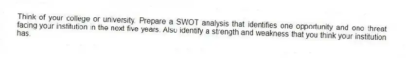 Think of your college or university. Prepare a SWOT analysis that identifies one opportunity and one threat facing your institution in the next five years. Also identify a strength and weakness that you think your institution has.