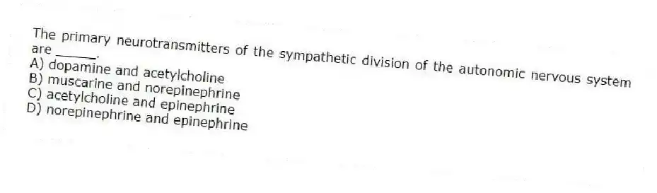 The primary neurotransmitters of the sympathetic division of the autonomic nervous system are _____.
A) dopamine and acetylcholine
B) muscarine and norepinephrine
C) acetylcholine and epinephrine
D) norepinephrine and epinephrine