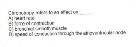 Chronotropy refers to an effect on _____.
A) heart rate
B) force of contraction
C) bronchial smooth muscle
D) speed of conduction through the atrioventricular node