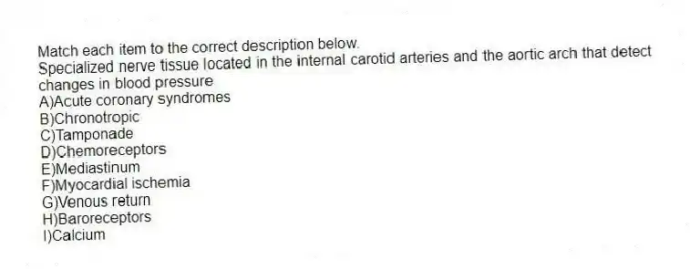 Match each item to the correct description below.
-Specialized nerve tissue located in the internal carotid arteries and the aortic arch that detect changes in blood pressure
A)Acute coronary syndromes
B)Chronotropic
C)Tamponade
D)Chemoreceptors
E)Mediastinum
F)Myocardial ischemia
G)Venous return
H)Baroreceptors
I)Calcium