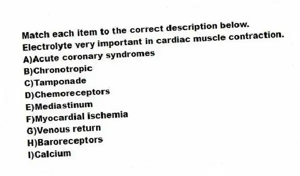 Match each item to the correct description below.
-Electrolyte very important in cardiac muscle contraction.
A)Acute coronary syndromes
B)Chronotropic
C)Tamponade
D)Chemoreceptors
E)Mediastinum
F)Myocardial ischemia
G)Venous return
H)Baroreceptors
I)Calcium