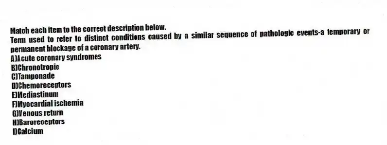 Match each item to the correct description below.
-Term used to refer to distinct conditions caused by a similar sequence of pathologic events-a temporary or permanent blockage of a coronary artery.
A)Acute coronary syndromes
B)Chronotropic
C)Tamponade
D)Chemoreceptors
E)Mediastinum
F)Myocardial ischemia
G)Venous return
H)Baroreceptors
I)Calcium