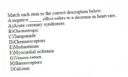 Match each item to the correct description below.
-A negative _____ effect refers to a decrease in heart rate..
A)Acute coronary syndromes
B)Chronotropic
C)Tamponade
D)Chemoreceptors
E)Mediastinum
F)Myocardial ischemia
G)Venous return
H)Baroreceptors
I)Calcium