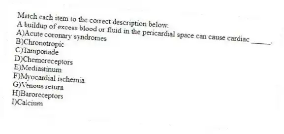 Match each item to the correct description below.
-A buildup of excess blood or fluid in the pericardial space can cause cardiac _____.
A)Acute coronary syndromes
B)Chronotropic
C)Tamponade
D)Chemoreceptors
E)Mediastinum
F)Myocardial ischemia
G)Venous return
H)Baroreceptors
I)Calcium