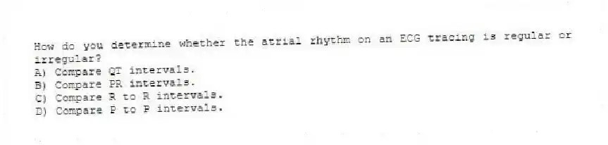 How do you determine whether the atrial rhythm on an ECG tracing is regular or irregular?
A) Compare QT intervals.
B) Compare PR intervals.
C) Compare R to R intervals.
D) Compare P to P intervals.