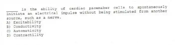 _____ is the ability of cardiac pacemaker cells to spontaneously initiate an electrical impulse without being stimulated from another source, such as a nerve.
A) Excitability
B) Conductivity
C) Automaticity
D) Contractility