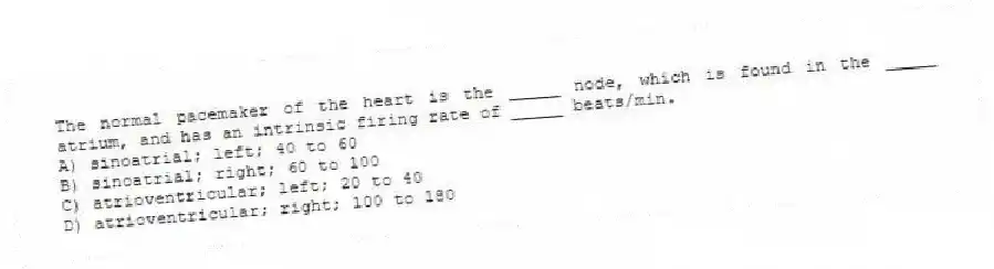 The normal pacemaker of the heart is the _____ node, which is found in the _____ atrium, and has an intrinsic firing rate of _____ beats/min.
A) sinoatrial; left; 40 to 60
B) sinoatrial; right; 60 to 100
C) atrioventricular; left; 20 to 40
D) atrioventricular; right; 100 to 180