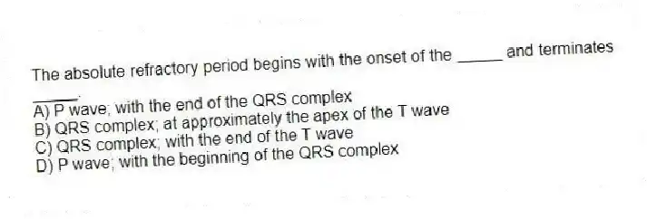 The absolute refractory period begins with the onset of the _____ and terminates _____.
A) P wave; with the end of the QRS complex
B) QRS complex; at approximately the apex of the T wave
C) QRS complex; with the end of the T wave
D) P wave; with the beginning of the QRS complex