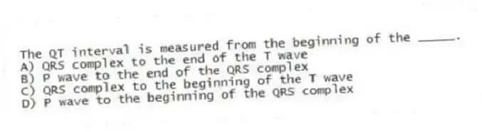 The QT interval is measured from the beginning of the _____.
A) QRS complex to the end of the T wave
B) P wave to the end of the QRS complex
C) QRS complex to the beginning of the T wave
D) P wave to the beginning of the QRS complex