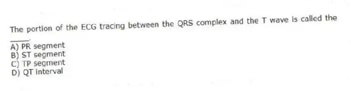The portion of the ECG tracing between the QRS complex and the T wave is called the ____.
A) PR segment
B) ST segment
C) TP segment
D) QT interval