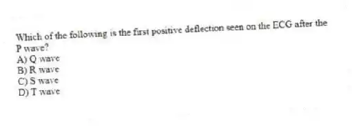 Which of the following is the first positive deflection seen on the ECG after the P wave?
A) Q wave
B) R wave
C) S wave
D) T wave