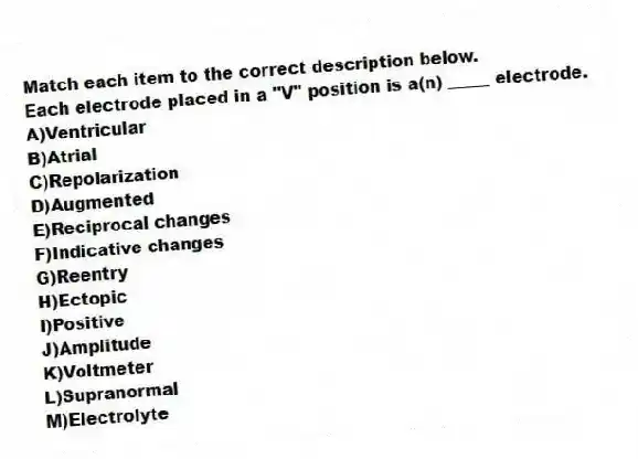 Match each item to the correct description below.
-Each electrode placed in a "V" position is a(n) _____ electrode.
A)Ventricular
B)Atrial
C)Repolarization
D)Augmented
E)Reciprocal changes
F)Indicative changes
G)Reentry
H)Ectopic
I)Positive
J)Amplitude
K)Voltmeter
L)Supranormal
M)Electrolyte

