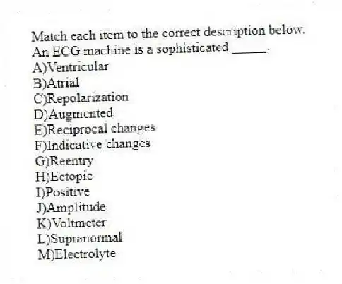 Match each item to the correct description below.
-An ECG machine is a sophisticated _____.
A)Ventricular
B)Atrial
C)Repolarization
D)Augmented
E)Reciprocal changes
F)Indicative changes
G)Reentry
H)Ectopic
I)Positive
J)Amplitude
K)Voltmeter
L)Supranormal
M)Electrolyte